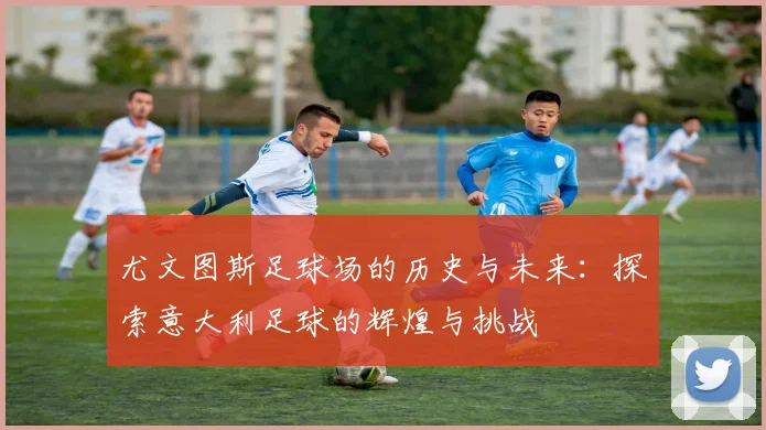 尤文图斯足球场的历史与未来：探索意大利足球的辉煌与挑战